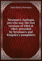 Newman`s Apologia pro vita sua: the two versions of 1864 & 1865; preceded by Newman`s and Kingsley`s pamphlets