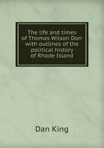 The life and times of Thomas Wilson Dorr with outlines of the political history of Rhode Island