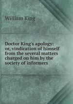 Doctor King`s apology: or, vindication of himself from the several matters charged on him by the society of informers
