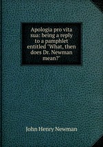 Apologia pro vita sua: being a reply to a pamphlet entitled "What, then does Dr. Newman mean?"