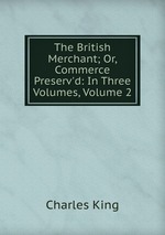 The British Merchant; Or, Commerce Preserv`d: In Three Volumes, Volume 2