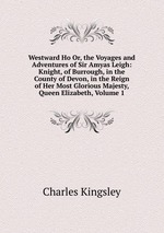 Westward Ho Or, the Voyages and Adventures of Sir Amyas Leigh: Knight, of Burrough, in the County of Devon, in the Reign of Her Most Glorious Majesty, Queen Elizabeth, Volume 1