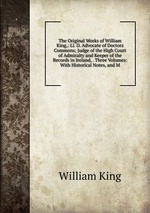 The Original Works of William King,: Ll. D. Advocate of Doctors Commons; Judge of the High Court of Admiralty and Keeper of the Records in Ireland, . Three Volumes: With Historical Notes, and M