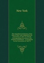 The Amended Constitution of the State of New York, Adopted by the Convention of 1867-8, with the Corresponding Provisions of the Present Constitution: . As Proposed by the Convention of 1867-8