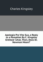 Apologia Pro Vita Sua, a Reply to a Pamphlet By C. Kingsley Entitled `what, Then, Does Dr. Newman Mean?`