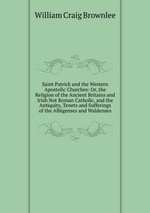 Saint Patrick and the Western Apostolic Churches: Or, the Religion of the Ancient Britains and Irish Not Roman Catholic, and the Antiquity, Tenets and Sufferings of the Albigenses and Waldenses