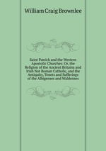 Saint Patrick and the Western Apostolic Churches: Or, the Religion of the Ancient Britains and Irish Not Roman Catholic, and the Antiquity, Tenets and Sufferings of the Albigenses and Waldenses