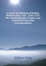 A Great Archbishop of Dublin, William King, D.D., 1650-1729: His Autobiography, Family, and a Selection from His Correspondence