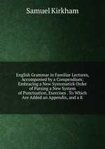English Grammar in Familiar Lectures, Accompanied by a Compendium; Embracing a New Systematick Order of Parsing a New System of Punctuation, Exercises . To Which Are Added an Appendix, and a K