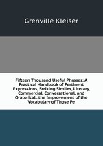 Fifteen Thousand Useful Phrases: A Practical Handbook of Pertinent Expressions, Striking Similes, Literary, Commercial, Conversational, and Oratorical . the Improvement of the Vocabulary of Those Pe