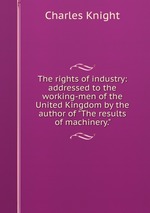 The rights of industry: addressed to the working-men of the United Kingdom by the author of "The results of machinery."
