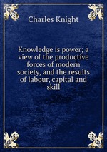 Knowledge is power; a view of the productive forces of modern society, and the results of labour, capital and skill