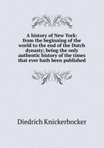 A history of New York: from the beginning of the world to the end of the Dutch dynasty; being the only authentic history of the times that ever hath been published