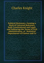 Political Dictionary: Forming a Work of Universal Reference, Both Constitutional and Legal; and Embracing the Terms of Civil Administration, of . Statistical Departments of Finance and Co
