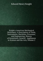 Knight`s American Mechanical Dictionary: A Description of Tools, Instruments, Machines, Processes, and Engineering; History of Inventions; General . Appliances in Science and the Arts, Volume 2