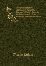 The Crown History of England: Being Our Country`s History from the Earliest Records of the Kingdom, to Our Own Times