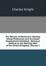 The Results of Machinery: Namely, Cheap Production and Increased Employment Exhibited : Being an Address to the Working-Men of the United Kingdom, Volume 1