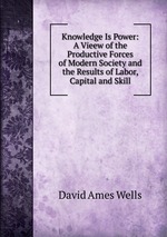 Knowledge Is Power: A Vieew of the Productive Forces of Modern Society and the Results of Labor, Capital and Skill