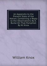 An Appendix to the Present State of the Nation, Containing a Reply to the Observations By E. Burke On That Pamphlet By W. Knox