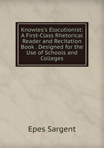 Knowles`s Elocutionist: A First-Class Rhetorical Reader and Recitation Book . Designed for the Use of Schools and Colleges