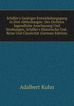 Schiller`s Geistiger Entwickelungsgang in Drei Abtheilungen: Des Dichters Jugendliche Anschauung Und Strebungen; Schiller`s Historische Und . Reise Und Classicitt (German Edition)