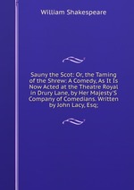 Sauny the Scot: Or, the Taming of the Shrew: A Comedy, As It Is Now Acted at the Theatre Royal in Drury Lane, by Her Majesty`S Company of Comedians. Written by John Lacy, Esq;