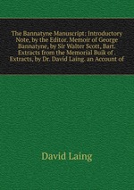 The Bannatyne Manuscript: Introductory Note, by the Editor. Memoir of George Bannatyne, by Sir Walter Scott, Bart. Extracts from the Memorial Buik of . Extracts, by Dr. David Laing. an Account of