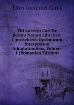 Titi Lucretii Cari De Rerum Natura Libri Sex: Cum Selectis Optimorum Interpretum Adnotationibus, Volume 1 (Romanian Edition)