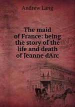 The maid of France: being the story of the life and death of Jeanne dArc