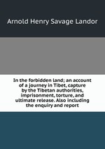 In the forbidden land; an account of a journey in Tibet, capture by the Tibetan authorities, imprisonment, torture, and ultimate release. Also including the enquiry and report