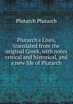 Plutarch`s Lives, translated from the original Greek, with notes critical and historical, and a new life of Plutarch