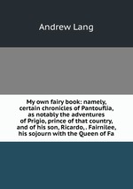My own fairy book: namely, certain chronicles of Pantouflia, as notably the adventures of Prigio, prince of that country, and of his son, Ricardo, . Fairnilee, his sojourn with the Queen of Fa