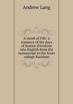 A monk of Fife: a romance of the days of Jeanne d`Arcdone into English from the manuscript in the Scots college Ratisbon