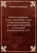 Robert Laneham`s letter: describing a part of the entertainment unto Queen Elizabeth at the castel of Kenilworth in 1575