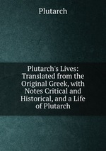 Plutarch`s Lives: Translated from the Original Greek, with Notes Critical and Historical, and a Life of Plutarch