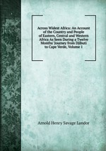Across Widest Africa: An Account of the Country and People of Eastern, Central and Western Africa As Seen During a Twelve Months` Journey from Djibuti to Cape Verde, Volume 1