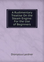 A Rudimentary Treatise On the Steam Engine: For the Use of Beginners