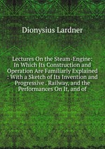 Lectures On the Steam-Engine: In Which Its Construction and Operation Are Familiarly Explained : With a Sketch of Its Invention and Progressive . Railway, and the Performances On It, and of