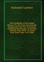 The Credibility of the Gospel History: Or, the Facts Occasionally Mention`d in the New Testament Confirmed by Passages of Ancient Authors, Who Were . Or Lived Near Their Time. 2 Pt. With