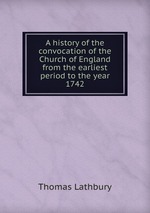 A history of the convocation of the Church of England from the earliest period to the year 1742