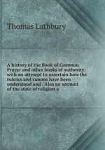 A history of the Book of Common Prayer and other books of authority: with an attempt to ascertain how the rubrics and canons have been understood and . Also an account of the state of religion a