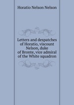 Letters and despatches of Horatio, viscount Nelson, duke of Bronte, vice admiral of the White squadron