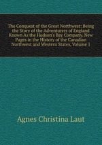 The Conquest of the Great Northwest: Being the Story of the Adventurers of England Known As the Hudson`s Bay Company. New Pages in the History of the Canadian Northwest and Western States, Volume 1