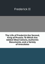 The Life of Frederick the Second, King of Prussia: To Which Are Added Observations, Authentic Documents, and a Variety of Anecdotes