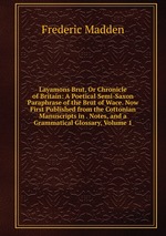 Layamons Brut, Or Chronicle of Britain: A Poetical Semi-Saxon Paraphrase of the Brut of Wace. Now First Published from the Cottonian Manuscripts in . Notes, and a Grammatical Glossary, Volume 1