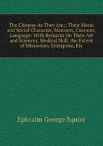 The Chinese As They Are;: Their Moral and Social Character, Manners, Customs, Language: With Remarks On Their Art and Sciences, Medical Skill, the Extent of Missionary Enterprise, Etc