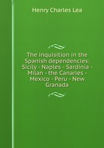 The inquisition in the Spanish dependencies: Sicily - Naples - Sardinia - Milan - the Canaries - Mexico - Peru - New Granada