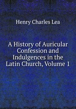 A History of Auricular Confession and Indulgences in the Latin Church, Volume 1