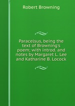 Paracelsus, being the text of Browning`s poem; with introd. and notes by Margaret L. Lee and Katharine B. Locock