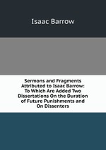 Sermons and Fragments Attributed to Isaac Barrow: To Which Are Added Two Dissertations On the Duration of Future Punishments and On Dissenters